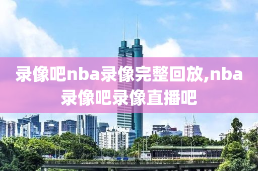 录像吧nba录像完整回放,nba录像吧录像直播吧